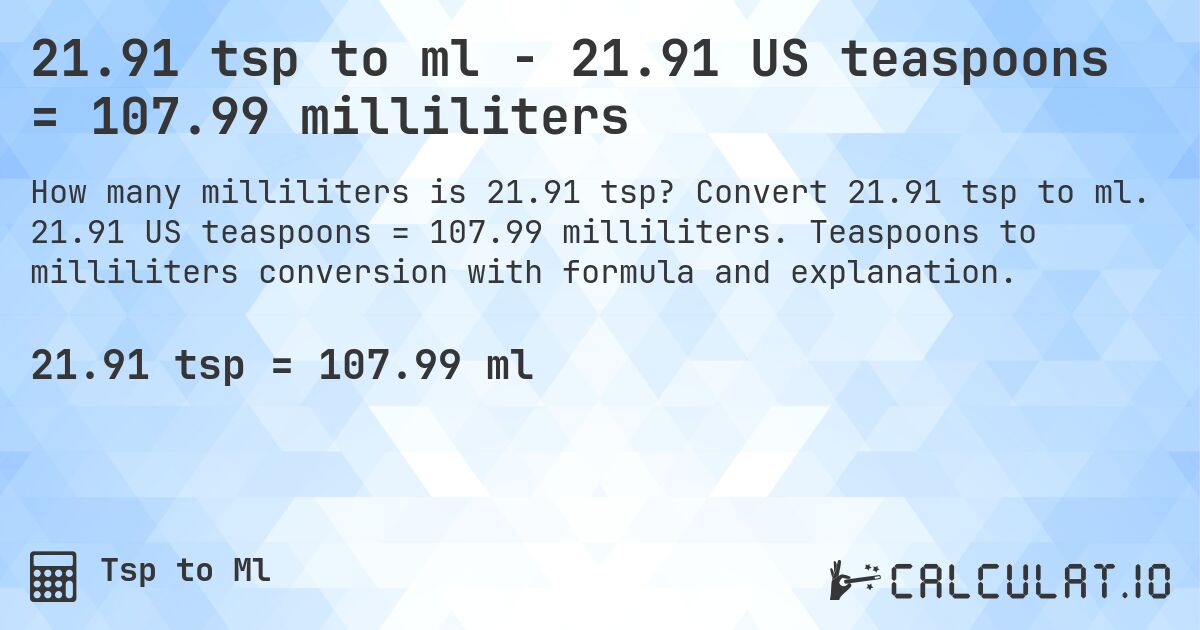 21.91 tsp to ml - 21.91 US teaspoons = 107.99 milliliters. Convert 21.91 tsp to ml. 21.91 US teaspoons = 107.99 milliliters. Teaspoons to milliliters conversion with formula and explanation.