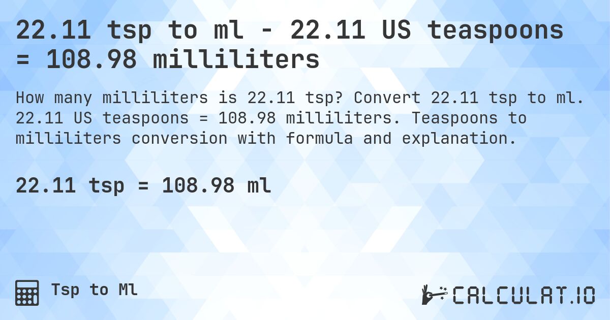 22.11 tsp to ml - 22.11 US teaspoons = 108.98 milliliters. Convert 22.11 tsp to ml. 22.11 US teaspoons = 108.98 milliliters. Teaspoons to milliliters conversion with formula and explanation.
