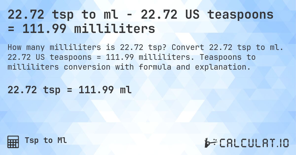 22.72 tsp to ml - 22.72 US teaspoons = 111.99 milliliters. Convert 22.72 tsp to ml. 22.72 US teaspoons = 111.99 milliliters. Teaspoons to milliliters conversion with formula and explanation.