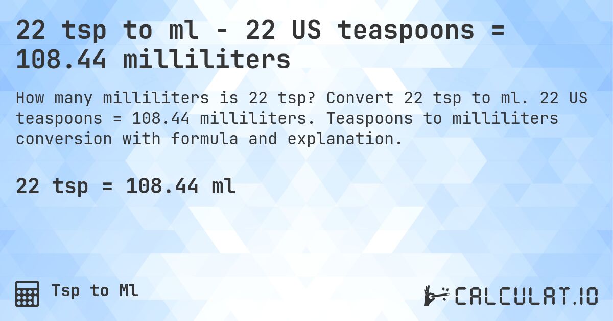 22 tsp to ml - 22 US teaspoons = 108.44 milliliters. Convert 22 tsp to ml. 22 US teaspoons = 108.44 milliliters. Teaspoons to milliliters conversion with formula and explanation.