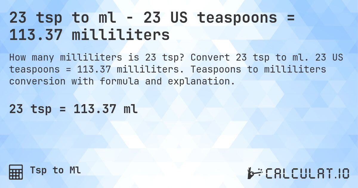 23 tsp to ml - 23 US teaspoons = 113.37 milliliters. Convert 23 tsp to ml. 23 US teaspoons = 113.37 milliliters. Teaspoons to milliliters conversion with formula and explanation.