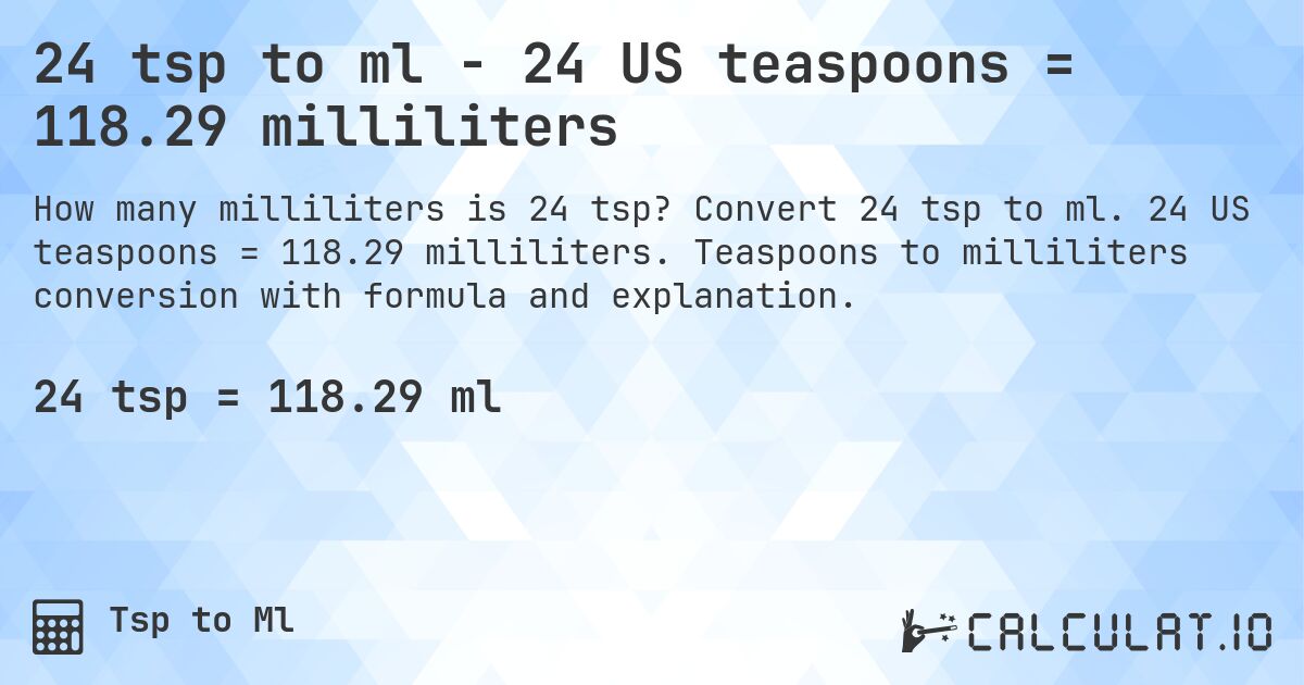 24 tsp to ml - 24 US teaspoons = 118.29 milliliters. Convert 24 tsp to ml. 24 US teaspoons = 118.29 milliliters. Teaspoons to milliliters conversion with formula and explanation.