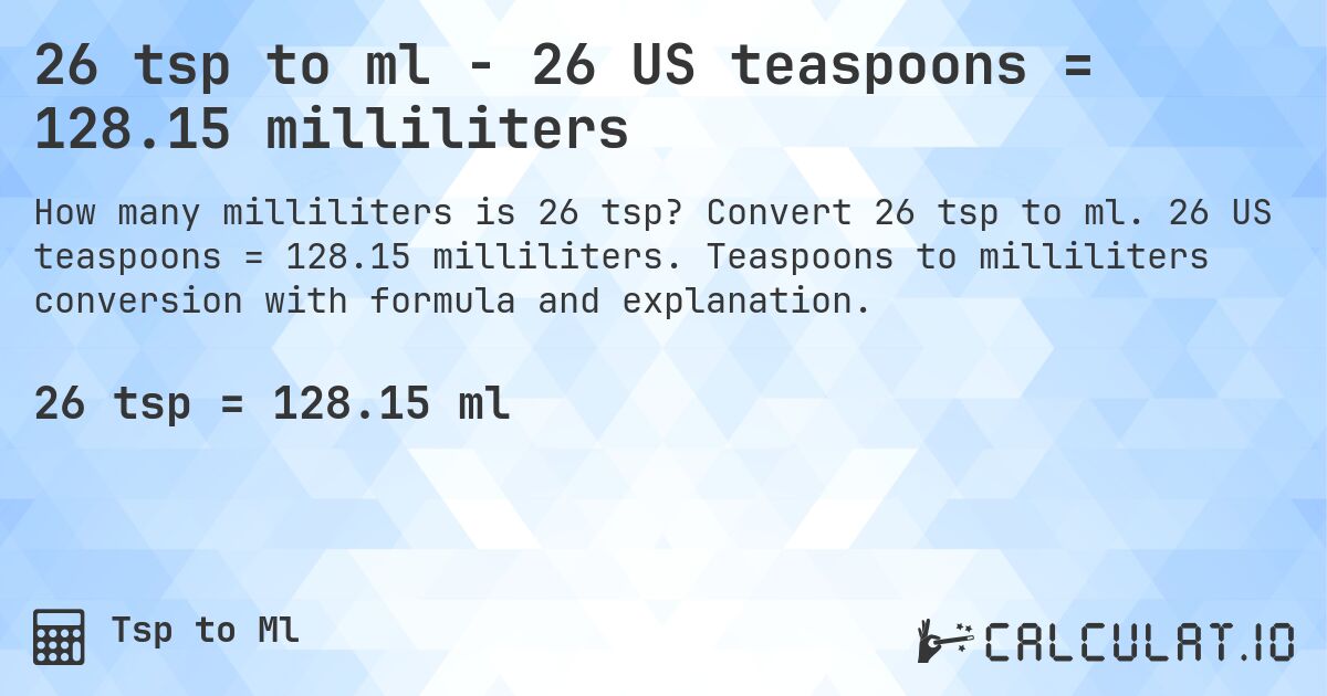 26 tsp to ml - 26 US teaspoons = 128.15 milliliters. Convert 26 tsp to ml. 26 US teaspoons = 128.15 milliliters. Teaspoons to milliliters conversion with formula and explanation.