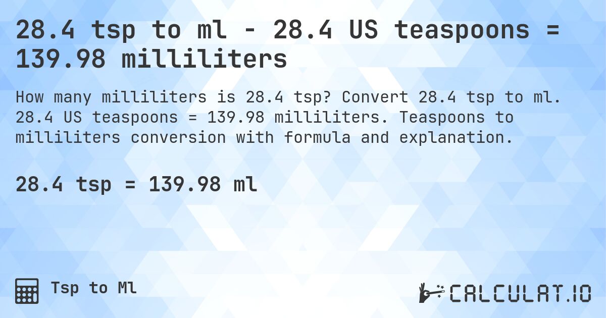 28.4 tsp to ml - 28.4 US teaspoons = 139.98 milliliters. Convert 28.4 tsp to ml. 28.4 US teaspoons = 139.98 milliliters. Teaspoons to milliliters conversion with formula and explanation.