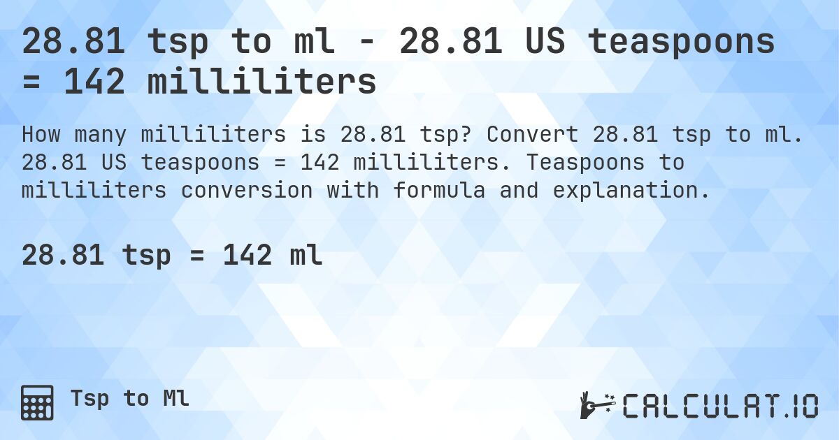 28.81 tsp to ml - 28.81 US teaspoons = 142 milliliters. Convert 28.81 tsp to ml. 28.81 US teaspoons = 142 milliliters. Teaspoons to milliliters conversion with formula and explanation.