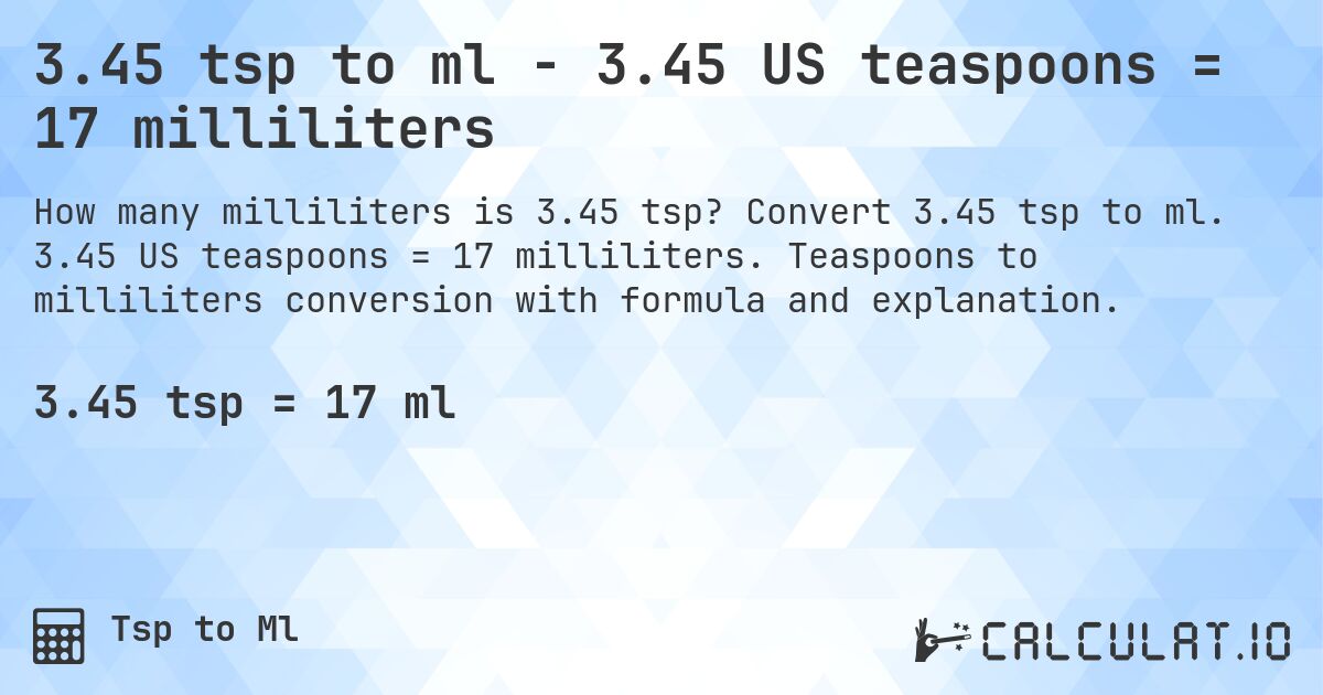 3.45 tsp to ml - 3.45 US teaspoons = 17 milliliters. Convert 3.45 tsp to ml. 3.45 US teaspoons = 17 milliliters. Teaspoons to milliliters conversion with formula and explanation.