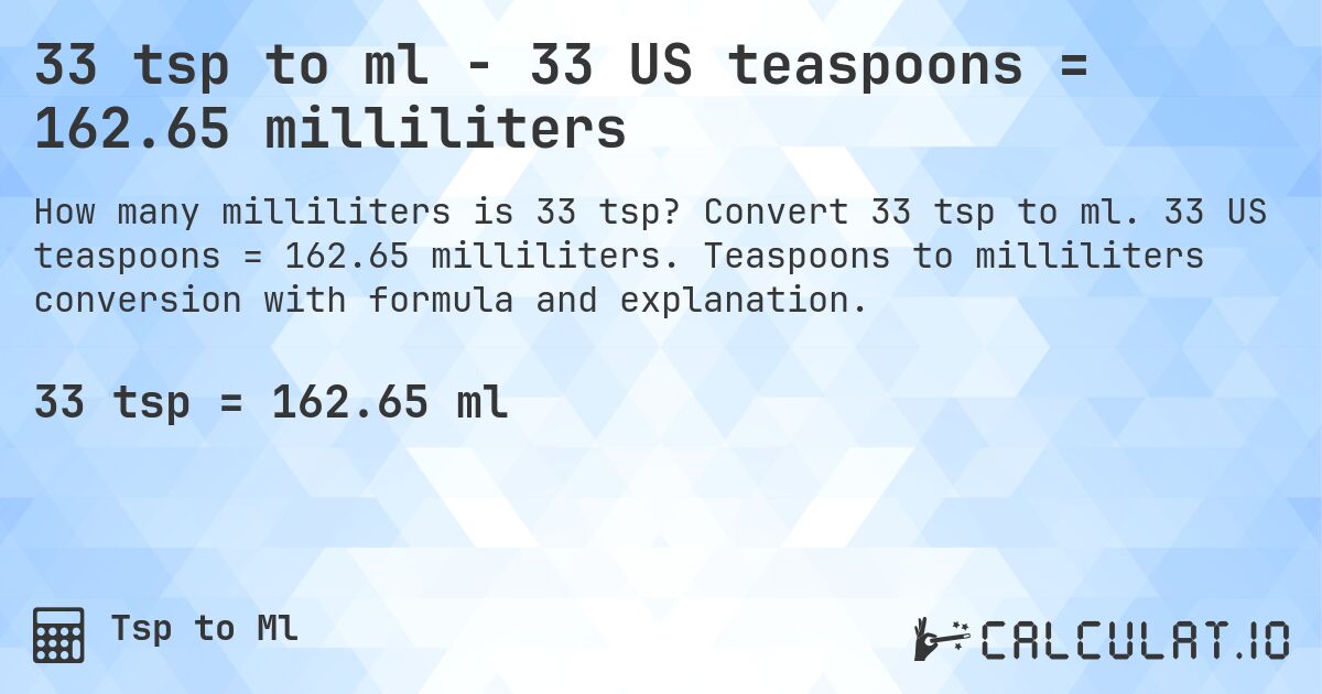 33 tsp to ml - 33 US teaspoons = 162.65 milliliters. Convert 33 tsp to ml. 33 US teaspoons = 162.65 milliliters. Teaspoons to milliliters conversion with formula and explanation.