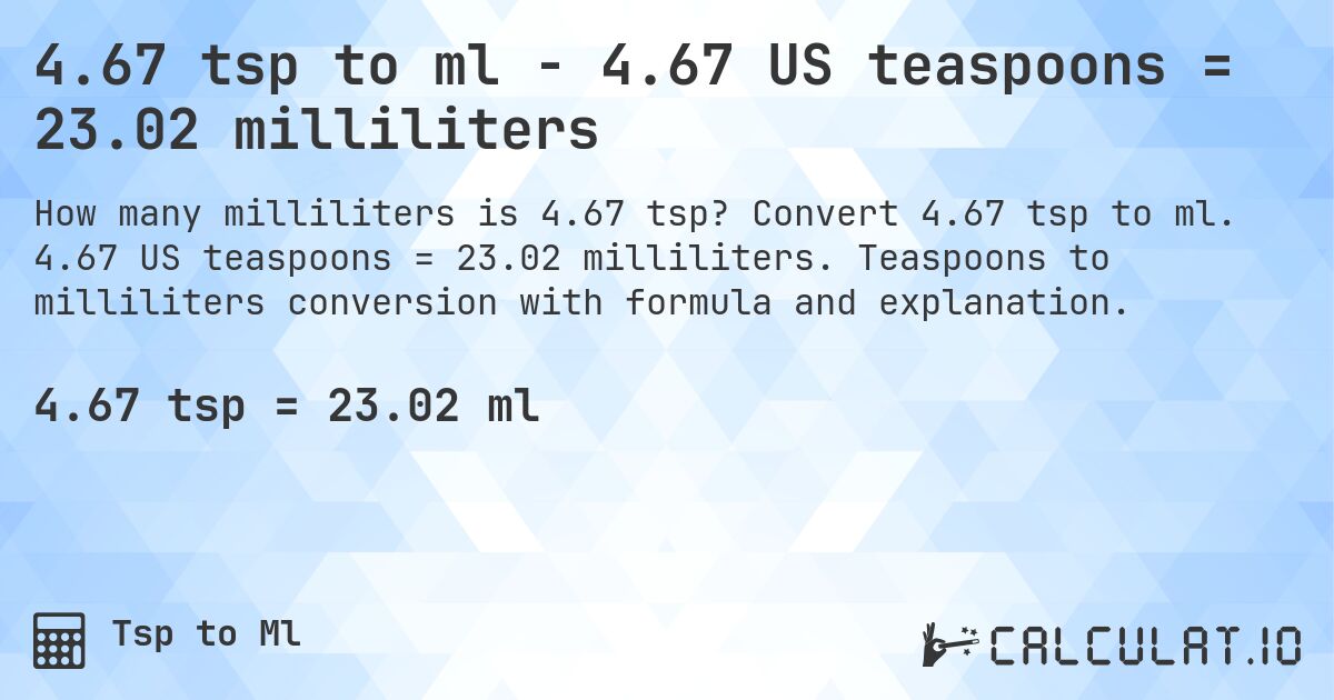 4.67 tsp to ml - 4.67 US teaspoons = 23.02 milliliters. Convert 4.67 tsp to ml. 4.67 US teaspoons = 23.02 milliliters. Teaspoons to milliliters conversion with formula and explanation.