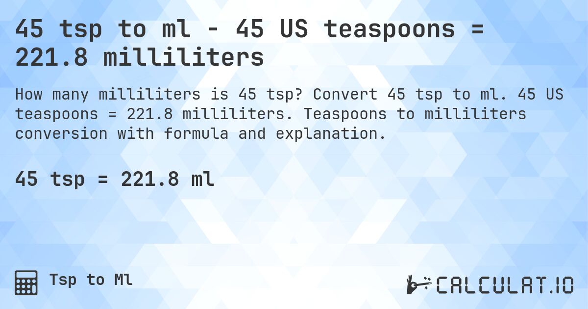 45 tsp to ml - 45 US teaspoons = 221.8 milliliters. Convert 45 tsp to ml. 45 US teaspoons = 221.8 milliliters. Teaspoons to milliliters conversion with formula and explanation.