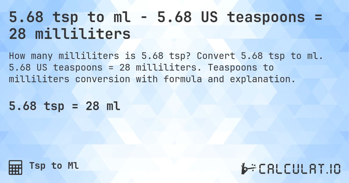 5.68 tsp to ml - 5.68 US teaspoons = 28 milliliters. Convert 5.68 tsp to ml. 5.68 US teaspoons = 28 milliliters. Teaspoons to milliliters conversion with formula and explanation.