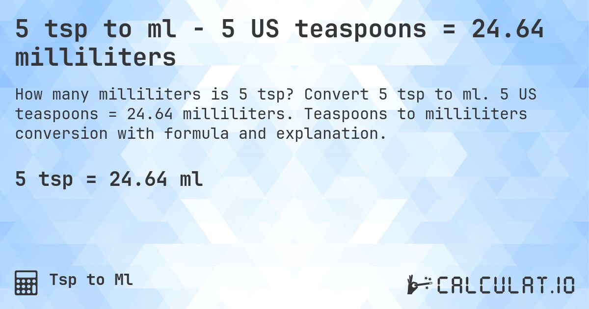 5 tsp to ml - 5 US teaspoons = 24.64 milliliters. Convert 5 tsp to ml. 5 US teaspoons = 24.64 milliliters. Teaspoons to milliliters conversion with formula and explanation.