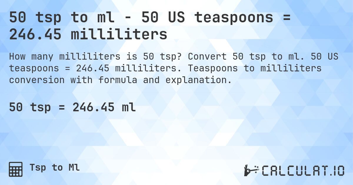50 tsp to ml - 50 US teaspoons = 246.45 milliliters. Convert 50 tsp to ml. 50 US teaspoons = 246.45 milliliters. Teaspoons to milliliters conversion with formula and explanation.