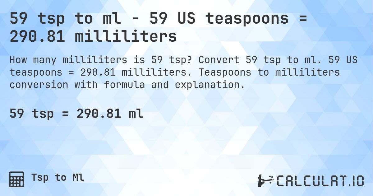 59 tsp to ml - 59 US teaspoons = 290.81 milliliters. Convert 59 tsp to ml. 59 US teaspoons = 290.81 milliliters. Teaspoons to milliliters conversion with formula and explanation.