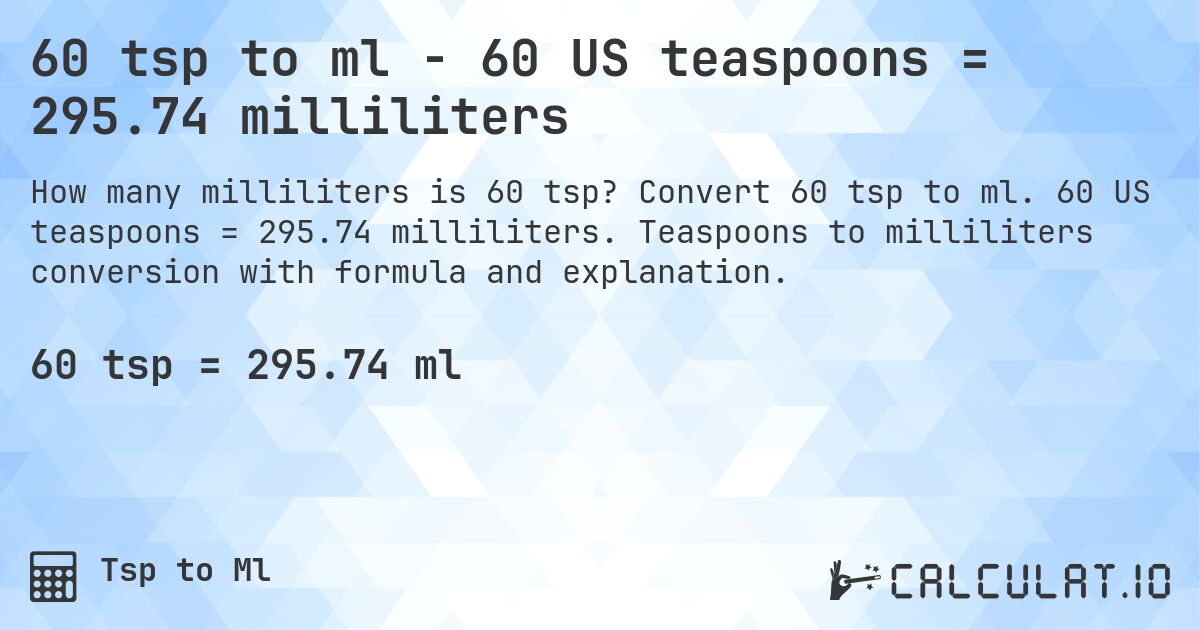 60 tsp to ml - 60 US teaspoons = 295.74 milliliters. Convert 60 tsp to ml. 60 US teaspoons = 295.74 milliliters. Teaspoons to milliliters conversion with formula and explanation.