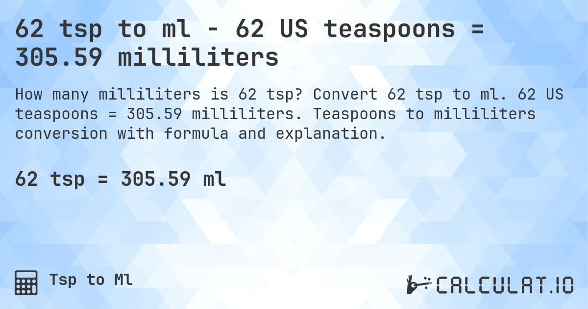 62 tsp to ml - 62 US teaspoons = 305.59 milliliters. Convert 62 tsp to ml. 62 US teaspoons = 305.59 milliliters. Teaspoons to milliliters conversion with formula and explanation.