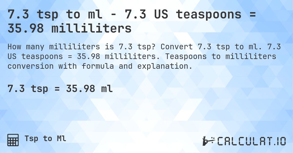7.3 tsp to ml - 7.3 US teaspoons = 35.98 milliliters. Convert 7.3 tsp to ml. 7.3 US teaspoons = 35.98 milliliters. Teaspoons to milliliters conversion with formula and explanation.