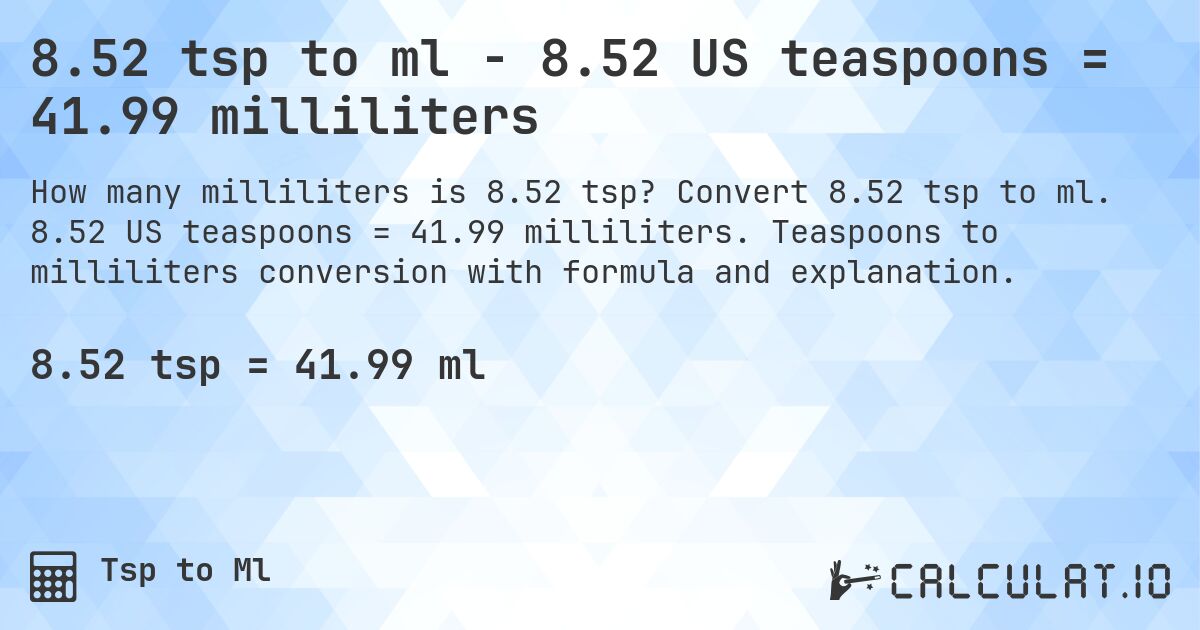 8.52 tsp to ml - 8.52 US teaspoons = 41.99 milliliters. Convert 8.52 tsp to ml. 8.52 US teaspoons = 41.99 milliliters. Teaspoons to milliliters conversion with formula and explanation.