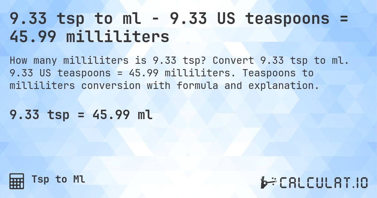 9.33 tsp to ml - 9.33 US teaspoons = 45.99 milliliters. Convert 9.33 tsp to ml. 9.33 US teaspoons = 45.99 milliliters. Teaspoons to milliliters conversion with formula and explanation.