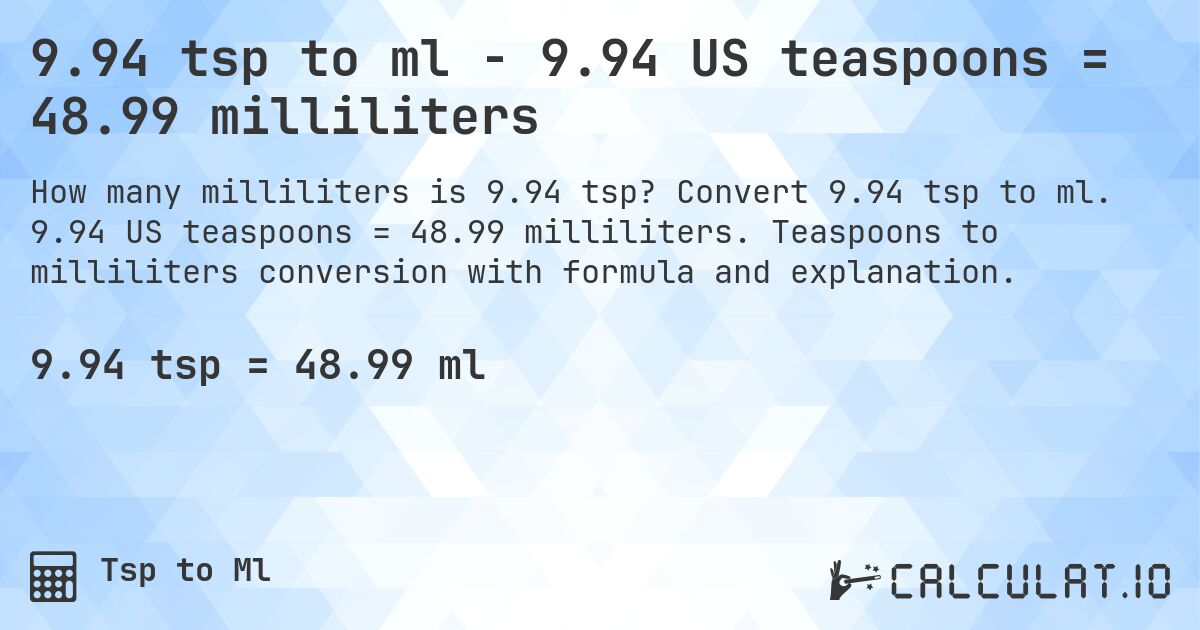 9.94 tsp to ml - 9.94 US teaspoons = 48.99 milliliters. Convert 9.94 tsp to ml. 9.94 US teaspoons = 48.99 milliliters. Teaspoons to milliliters conversion with formula and explanation.