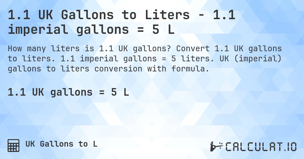 1.1 UK Gallons to Liters - 1.1 imperial gallons = 5 L. Convert 1.1 UK gallons to liters. 1.1 imperial gallons = 5 liters. UK (imperial) gallons to liters conversion with formula.