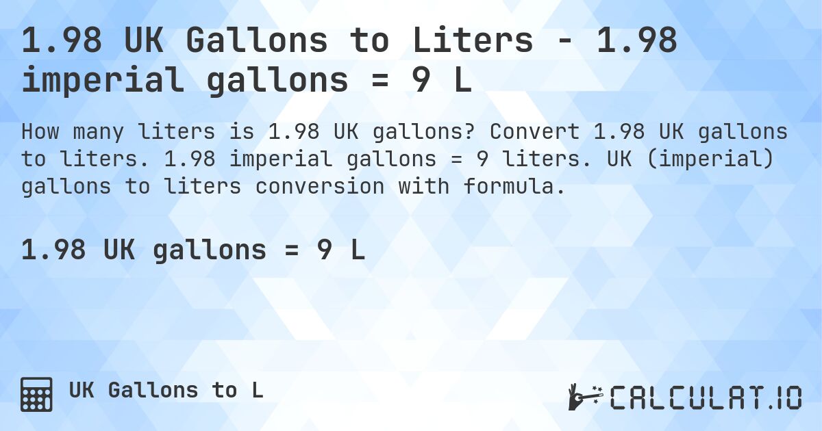 1.98 UK Gallons to Liters - 1.98 imperial gallons = 9 L. Convert 1.98 UK gallons to liters. 1.98 imperial gallons = 9 liters. UK (imperial) gallons to liters conversion with formula.