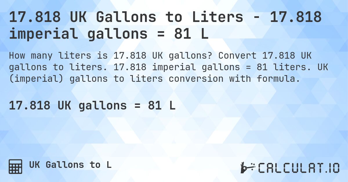 17.818 UK Gallons to Liters - 17.818 imperial gallons = 81 L. Convert 17.818 UK gallons to liters. 17.818 imperial gallons = 81 liters. UK (imperial) gallons to liters conversion with formula.