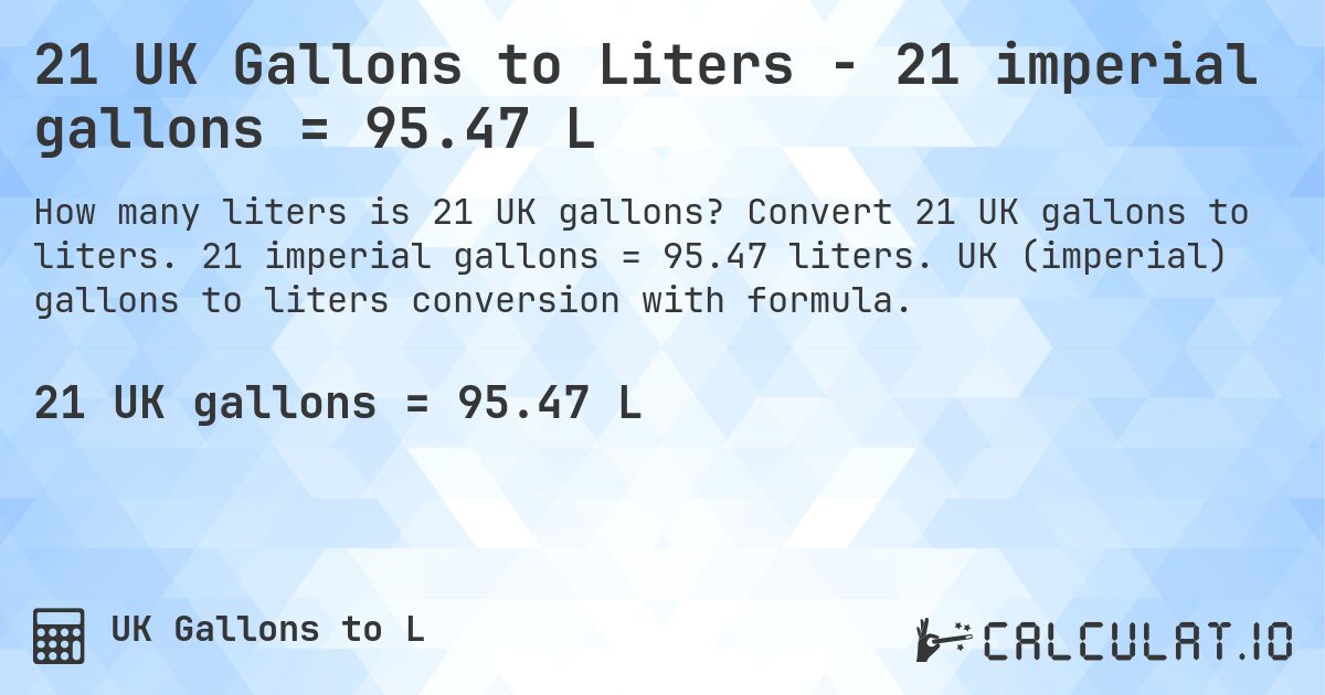 21 UK Gallons to Liters - 21 imperial gallons = 95.47 L. Convert 21 UK gallons to liters. 21 imperial gallons = 95.47 liters. UK (imperial) gallons to liters conversion with formula.