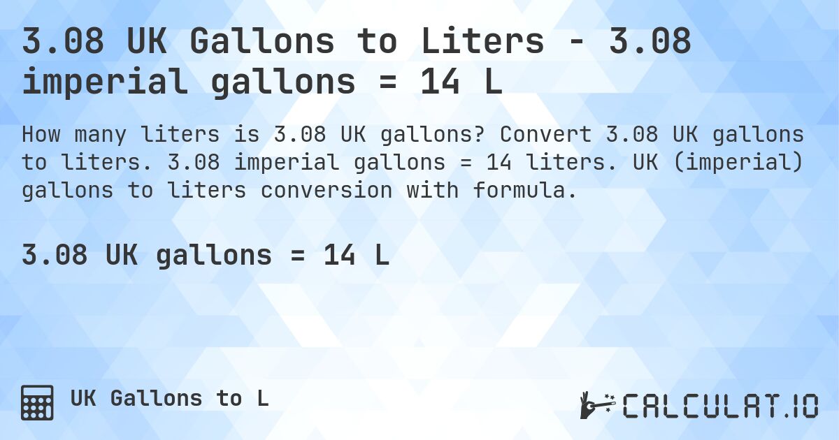 3.08 UK Gallons to Liters - 3.08 imperial gallons = 14 L. Convert 3.08 UK gallons to liters. 3.08 imperial gallons = 14 liters. UK (imperial) gallons to liters conversion with formula.