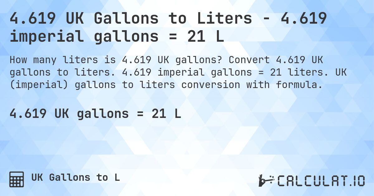 4.619 UK Gallons to Liters - 4.619 imperial gallons = 21 L. Convert 4.619 UK gallons to liters. 4.619 imperial gallons = 21 liters. UK (imperial) gallons to liters conversion with formula.