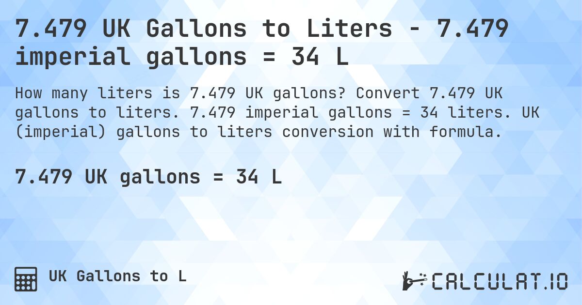 7.479 UK Gallons to Liters - 7.479 imperial gallons = 34 L. Convert 7.479 UK gallons to liters. 7.479 imperial gallons = 34 liters. UK (imperial) gallons to liters conversion with formula.