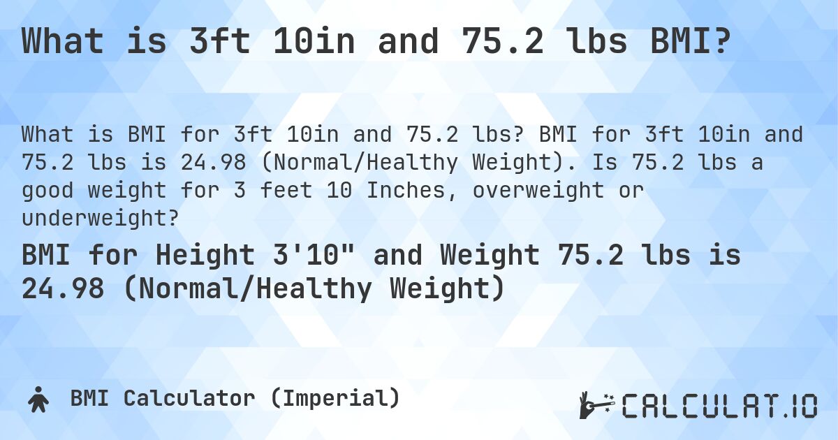 What is 3ft 10in and 75.2 lbs BMI?. BMI for 3ft 10in and 75.2 lbs is 24.98 (Normal/Healthy Weight). Is 75.2 lbs a good weight for 3 feet 10 Inches, overweight or underweight?