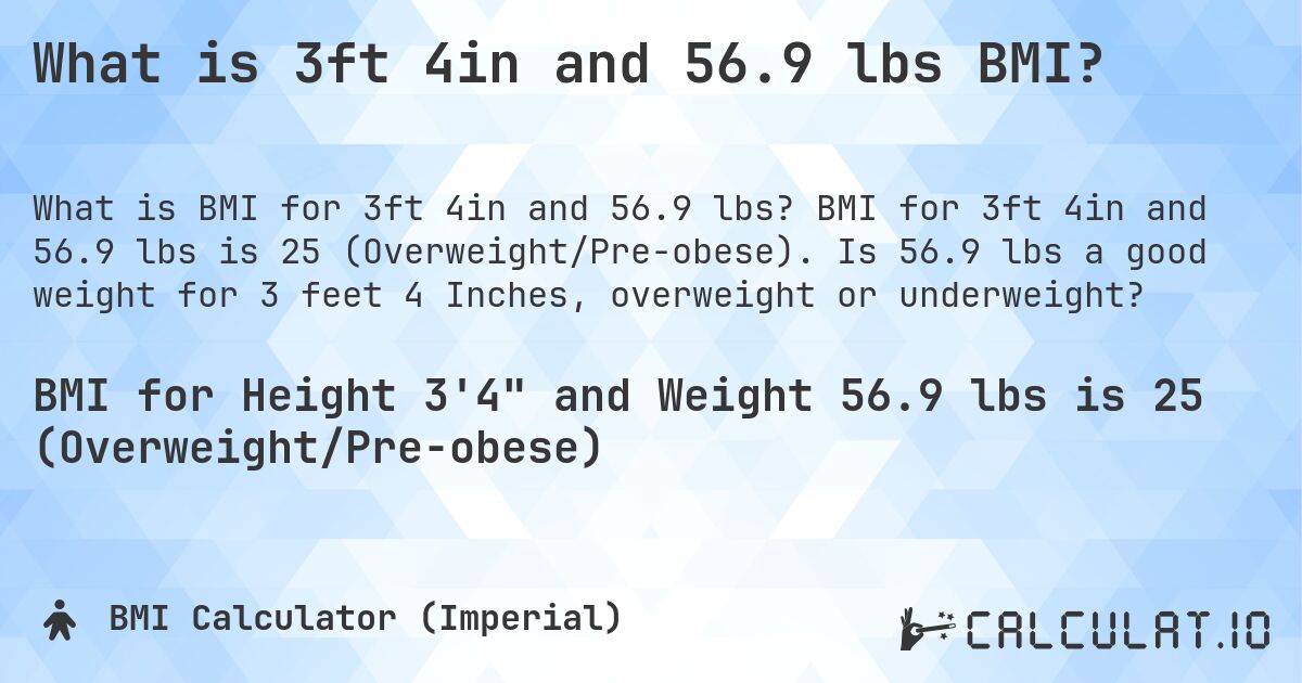 What is 3ft 4in and 56.9 lbs BMI?. BMI for 3ft 4in and 56.9 lbs is 25 (Overweight/Pre-obese). Is 56.9 lbs a good weight for 3 feet 4 Inches, overweight or underweight?