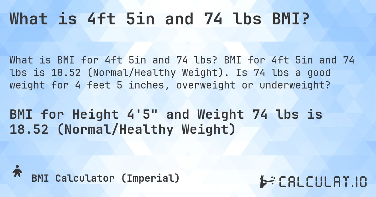 What is 4ft 5in and 74 lbs BMI?. BMI for 4ft 5in and 74 lbs is 18.52 (Normal/Healthy Weight). Is 74 lbs a good weight for 4 feet 5 inches, overweight or underweight?