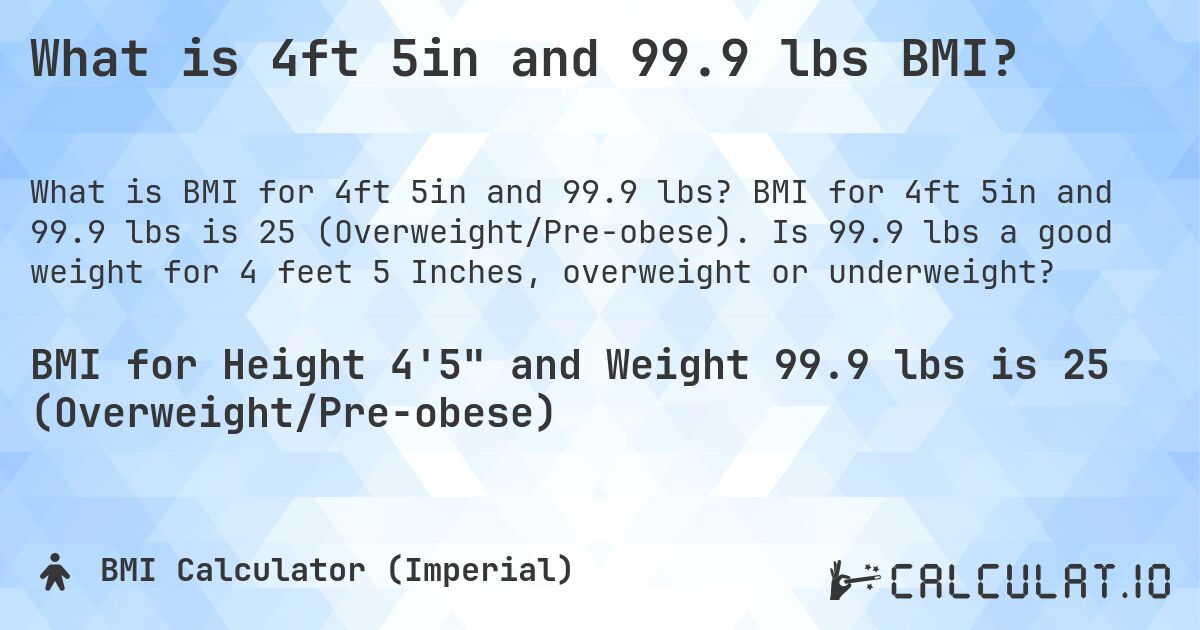 What is 4ft 5in and 99.9 lbs BMI?. BMI for 4ft 5in and 99.9 lbs is 25 (Overweight/Pre-obese). Is 99.9 lbs a good weight for 4 feet 5 Inches, overweight or underweight?