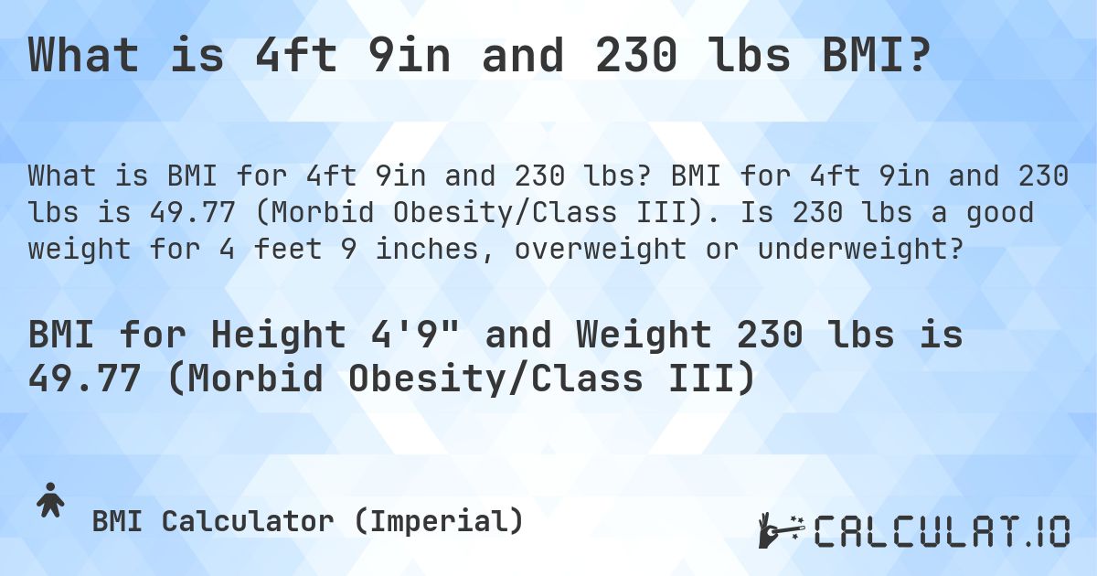 What is 4ft 9in and 230 lbs BMI?. BMI for 4ft 9in and 230 lbs is 49.77 (Morbid Obesity/Class III). Is 230 lbs a good weight for 4 feet 9 inches, overweight or underweight?