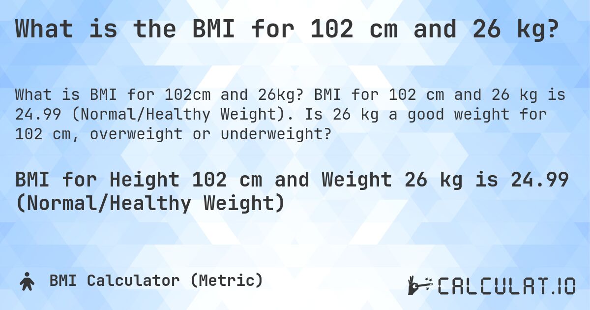 What is the BMI for 102 cm and 26 kg?. BMI for 102 cm and 26 kg is 24.99 (Normal/Healthy Weight). Is 26 kg a good weight for 102 cm, overweight or underweight?