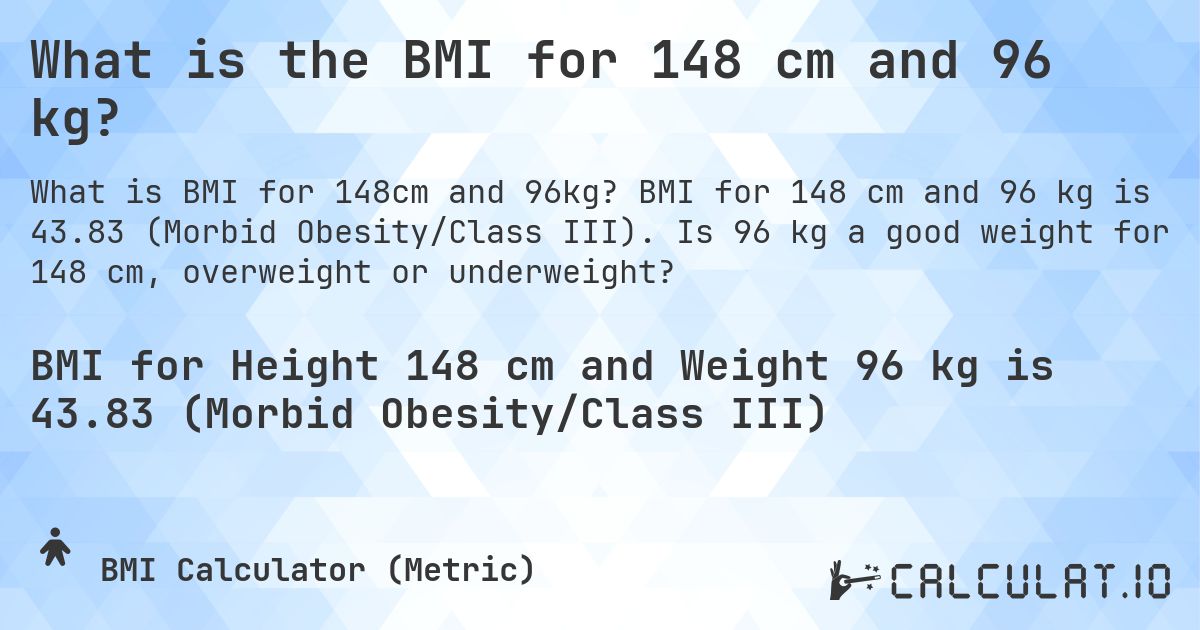 What is the BMI for 148 cm and 96 kg?. BMI for 148 cm and 96 kg is 43.83 (Morbid Obesity/Class III). Is 96 kg a good weight for 148 cm, overweight or underweight?