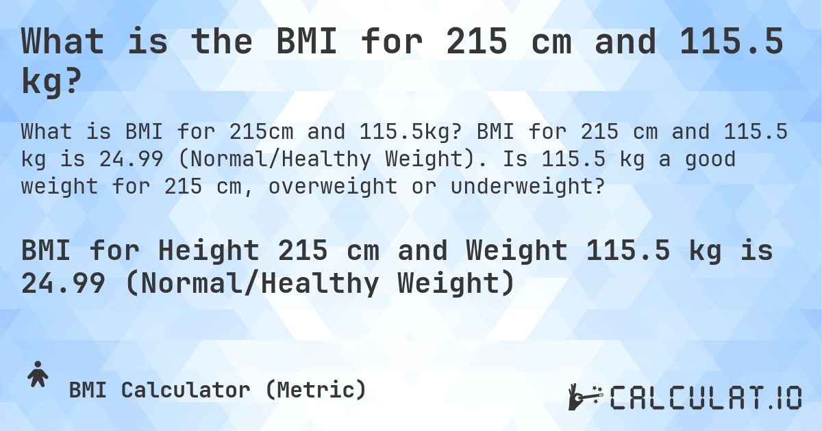 What is the BMI for 215 cm and 115.5 kg?. BMI for 215 cm and 115.5 kg is 24.99 (Normal/Healthy Weight). Is 115.5 kg a good weight for 215 cm, overweight or underweight?