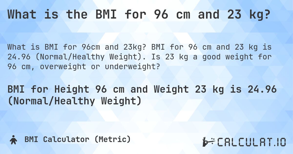 What is the BMI for 96 cm and 23 kg?. BMI for 96 cm and 23 kg is 24.96 (Normal/Healthy Weight). Is 23 kg a good weight for 96 cm, overweight or underweight?