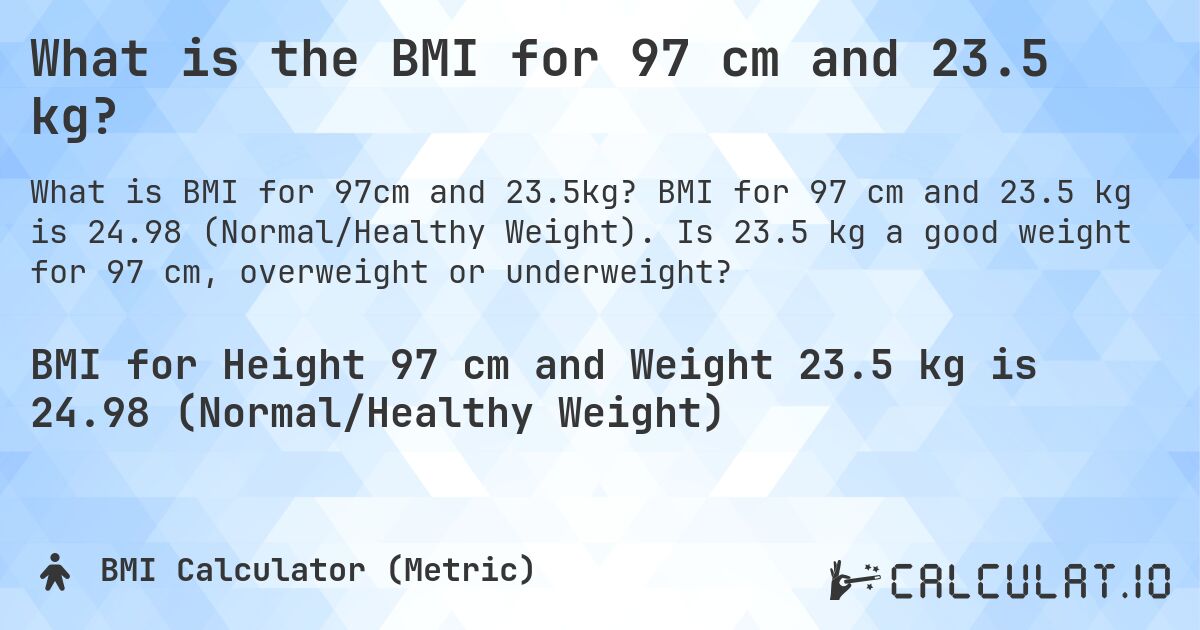 What is the BMI for 97 cm and 23.5 kg?. BMI for 97 cm and 23.5 kg is 24.98 (Normal/Healthy Weight). Is 23.5 kg a good weight for 97 cm, overweight or underweight?