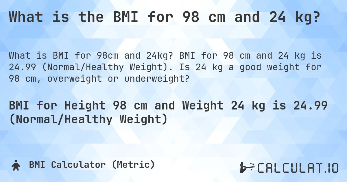 What is the BMI for 98 cm and 24 kg?. BMI for 98 cm and 24 kg is 24.99 (Normal/Healthy Weight). Is 24 kg a good weight for 98 cm, overweight or underweight?
