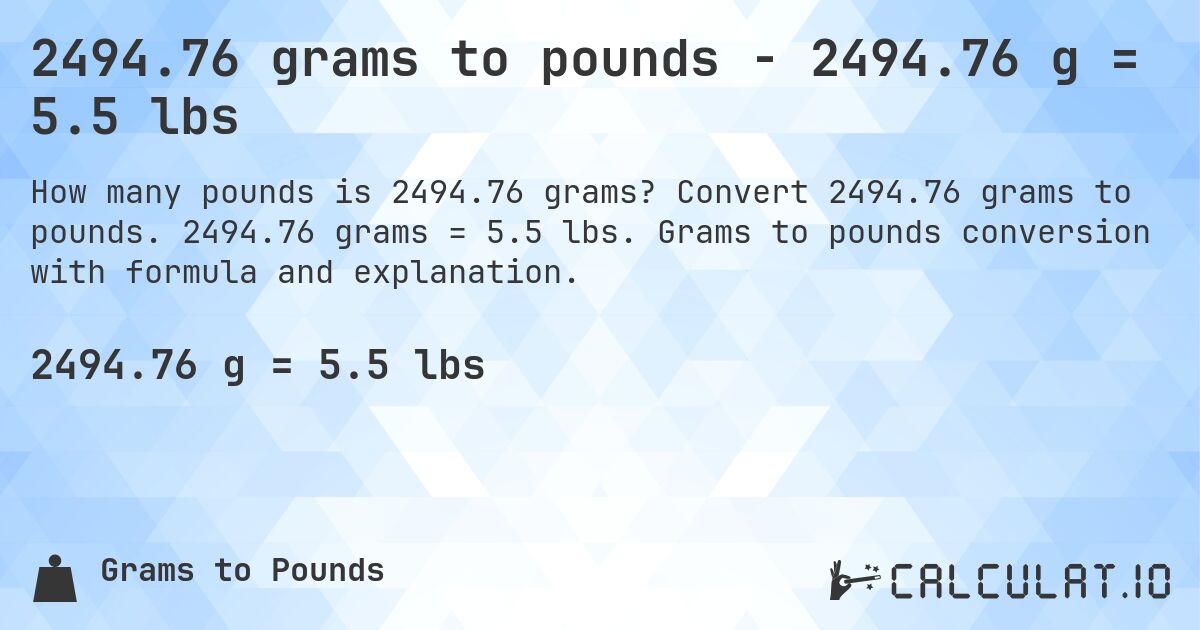 2494.76 grams to pounds - 2494.76 g = 5.5 lbs. Convert 2494.76 grams to pounds. 2494.76 grams = 5.5 lbs. Grams to pounds conversion with formula and explanation.