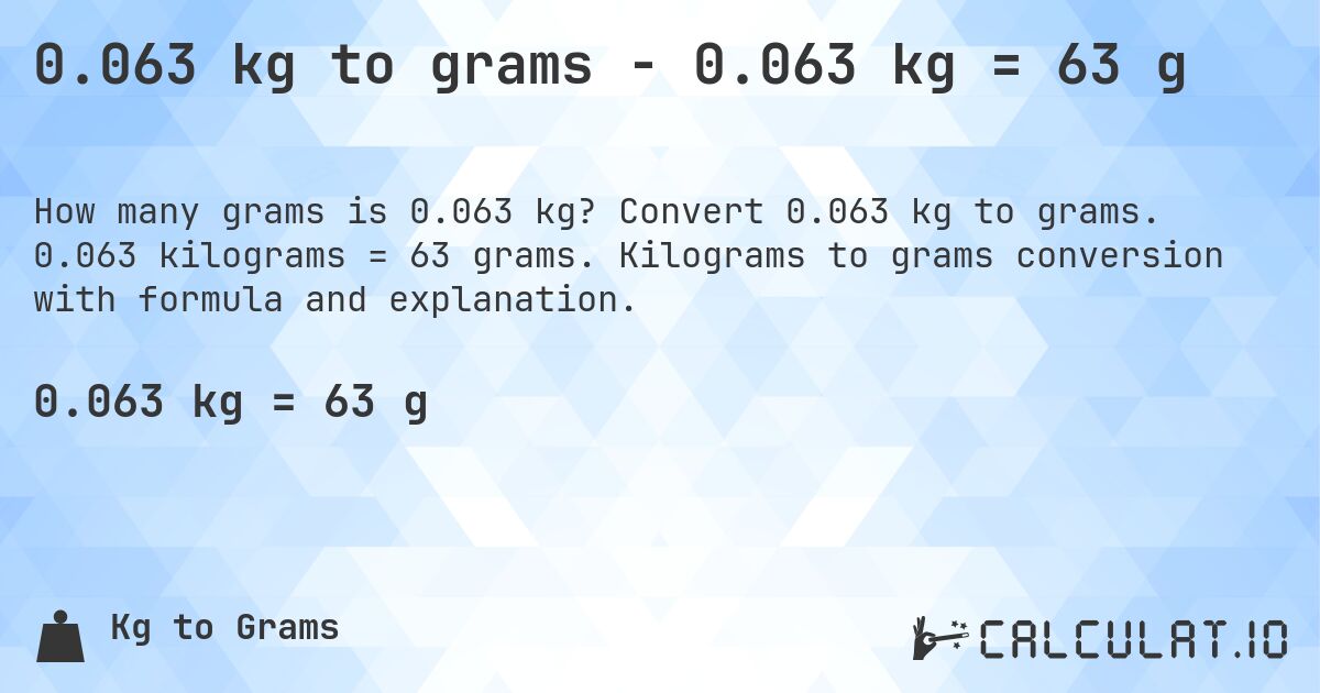 0.063 kg to grams - 0.063 kg = 63 g. Convert 0.063 kg to grams. 0.063 kilograms = 63 grams. Kilograms to grams conversion with formula and explanation.