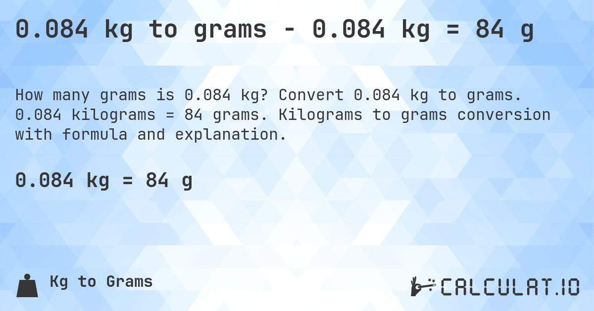 0.084 kg to grams - 0.084 kg = 84 g. Convert 0.084 kg to grams. 0.084 kilograms = 84 grams. Kilograms to grams conversion with formula and explanation.