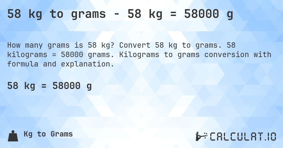 58 kg to grams - 58 kg = 58000 g. Convert 58 kg to grams. 58 kilograms = 58000 grams. Kilograms to grams conversion with formula and explanation.