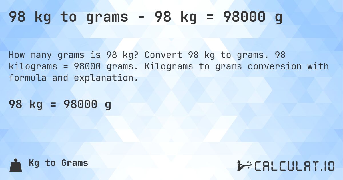 98 kg to grams - 98 kg = 98000 g. Convert 98 kg to grams. 98 kilograms = 98000 grams. Kilograms to grams conversion with formula and explanation.