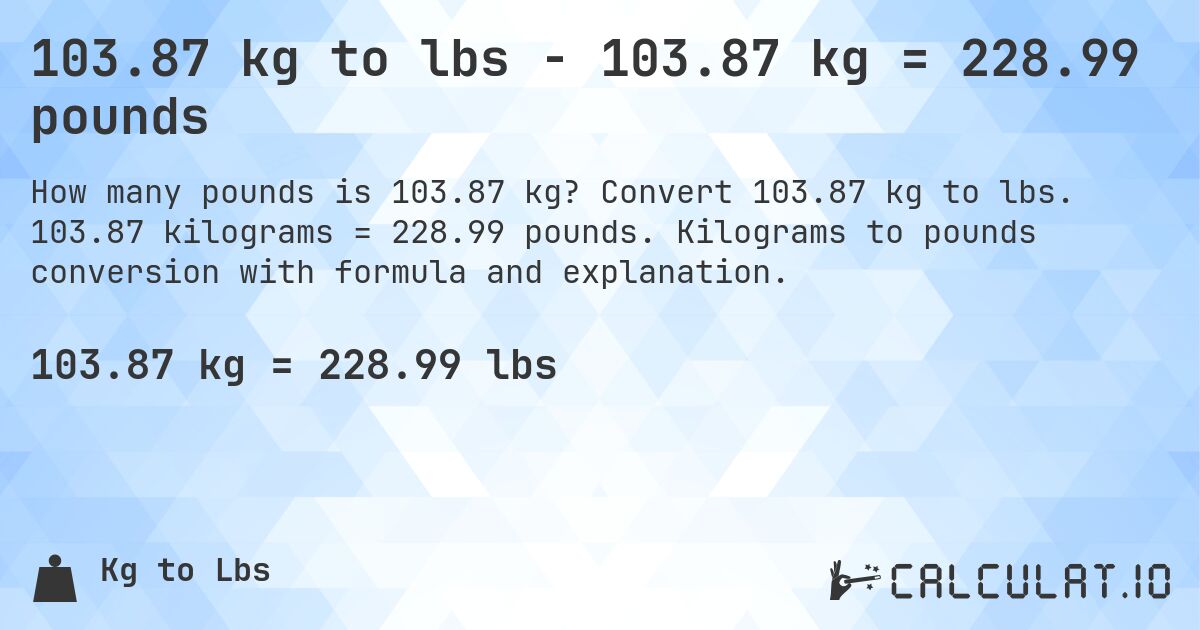 103.87 kg to lbs - 103.87 kg = 228.99 pounds. Convert 103.87 kg to lbs. 103.87 kilograms = 228.99 pounds. Kilograms to pounds conversion with formula and explanation.