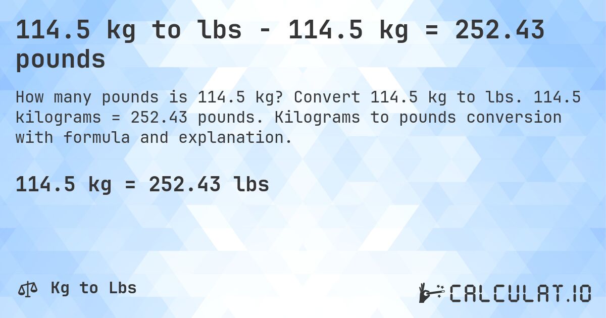 114.5 kg to lbs - 114.5 kg = 252.43 pounds. Convert 114.5 kg to lbs. 114.5 kilograms = 252.43 pounds. Kilograms to pounds conversion with formula and explanation.
