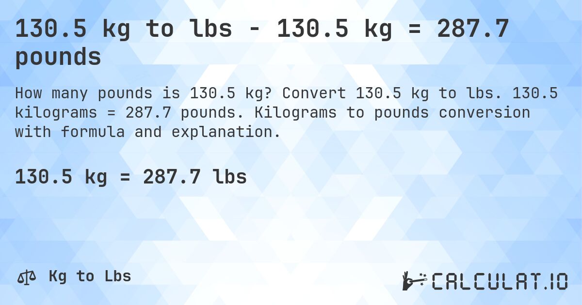 130.5 kg to lbs - 130.5 kg = 287.7 pounds. Convert 130.5 kg to lbs. 130.5 kilograms = 287.7 pounds. Kilograms to pounds conversion with formula and explanation.