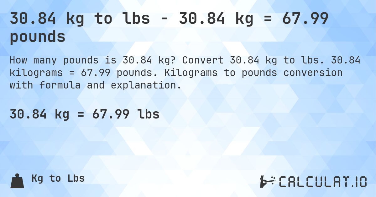 30.84 kg to lbs - 30.84 kg = 67.99 pounds. Convert 30.84 kg to lbs. 30.84 kilograms = 67.99 pounds. Kilograms to pounds conversion with formula and explanation.